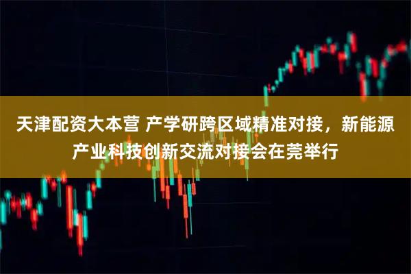 天津配资大本营 产学研跨区域精准对接，新能源产业科技创新交流对接会在莞举行