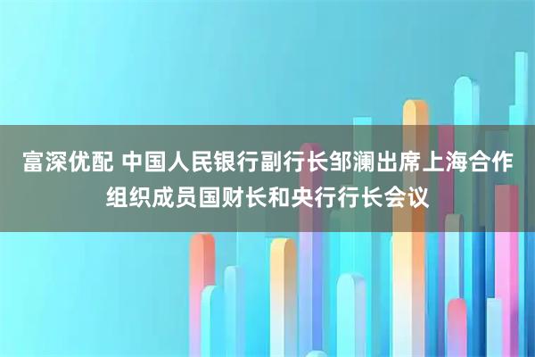 富深优配 中国人民银行副行长邹澜出席上海合作组织成员国财长和央行行长会议
