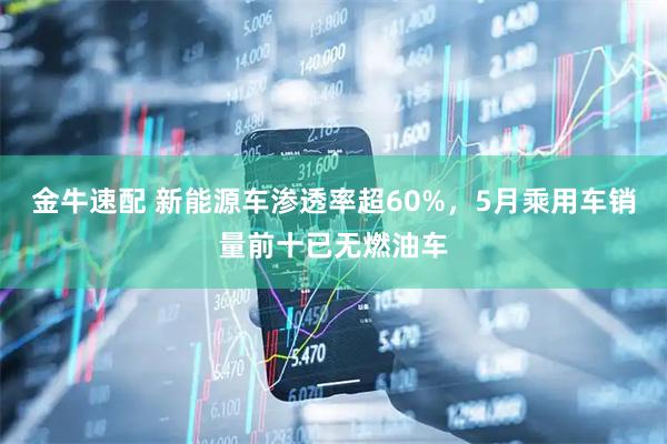金牛速配 新能源车渗透率超60%，5月乘用车销量前十已无燃油车