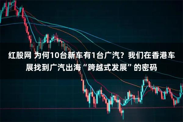红股网 为何10台新车有1台广汽？我们在香港车展找到广汽出海“跨越式发展”的密码