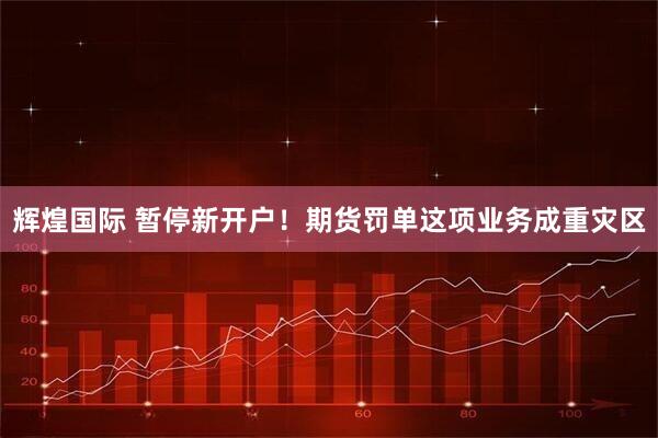辉煌国际 暂停新开户！期货罚单这项业务成重灾区