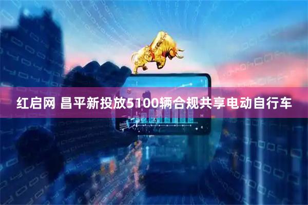 红启网 昌平新投放5100辆合规共享电动自行车