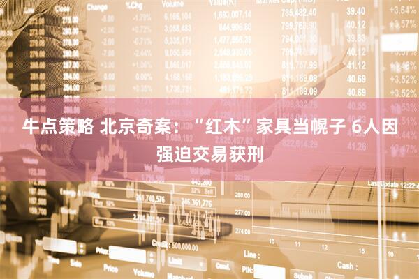 牛点策略 北京奇案：“红木”家具当幌子 6人因强迫交易获刑