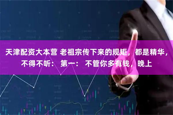 天津配资大本营 老祖宗传下来的规矩，都是精华，不得不听： 第一： 不管你多有钱，晚上