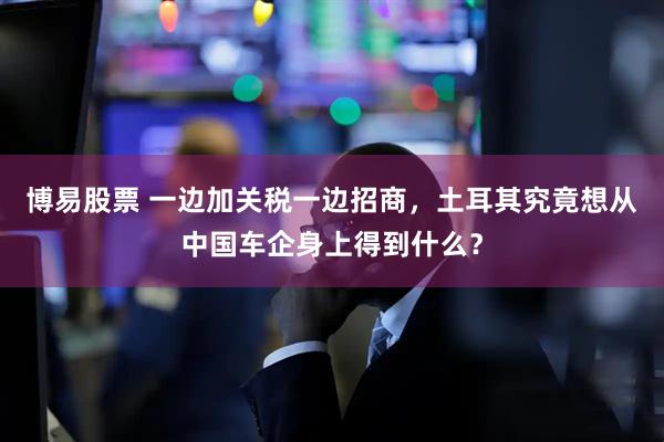博易股票 一边加关税一边招商，土耳其究竟想从中国车企身上得到什么？