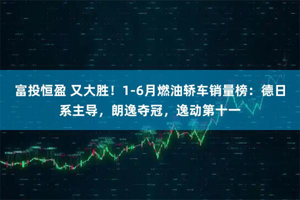 富投恒盈 又大胜！1-6月燃油轿车销量榜：德日系主导，朗逸夺冠，逸动第十一